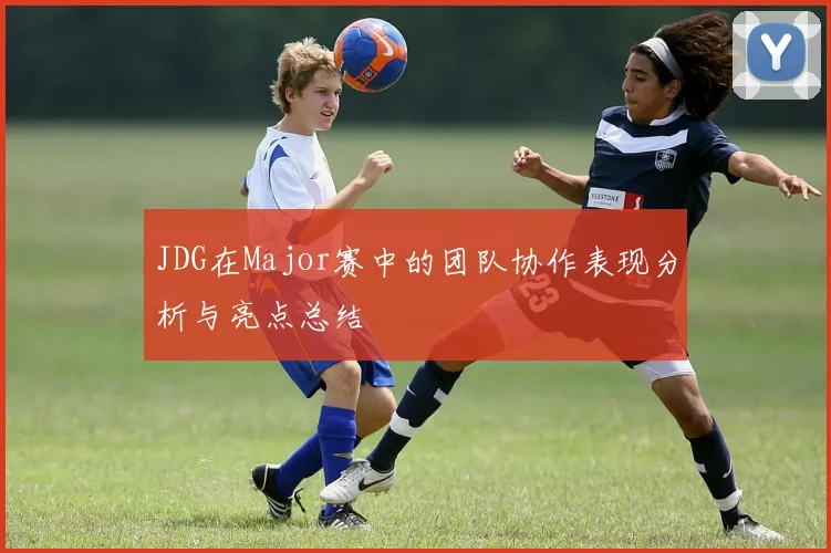 JDG在Major赛中的团队协作表现分析与亮点总结
