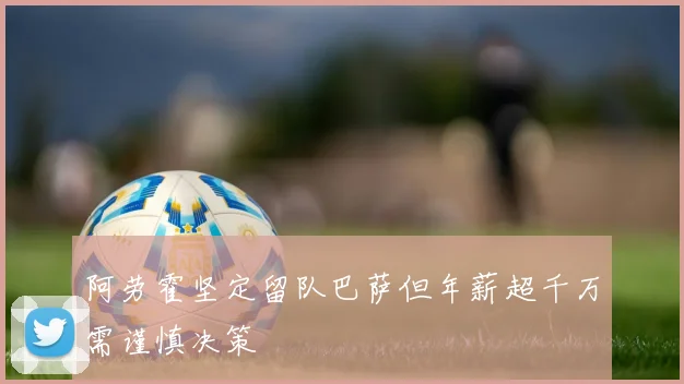 阿劳霍坚定留队巴萨但年薪超千万需谨慎决策