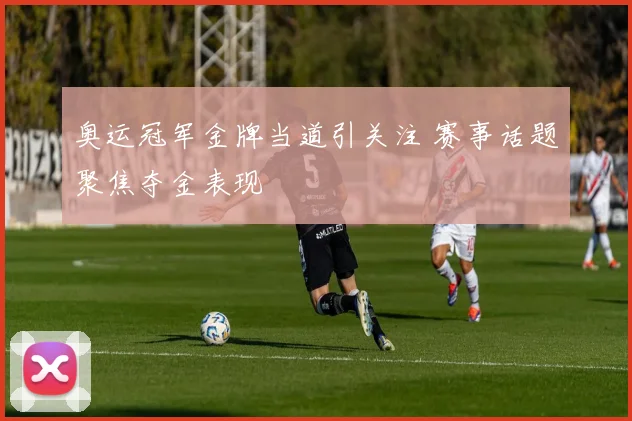 奥运冠军金牌当道引关注 赛事话题聚焦夺金表现