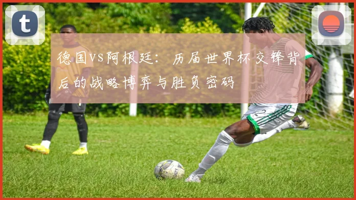 德国vs阿根廷：历届世界杯交锋背后的战略博弈与胜负密码