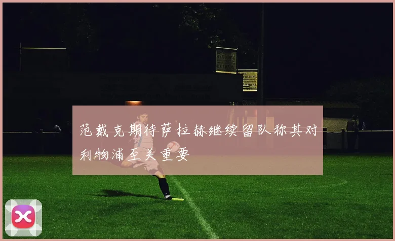 范戴克期待萨拉赫继续留队称其对利物浦至关重要