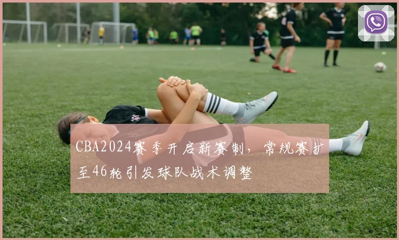 CBA2024赛季开启新赛制，常规赛扩至46轮引发球队战术调整